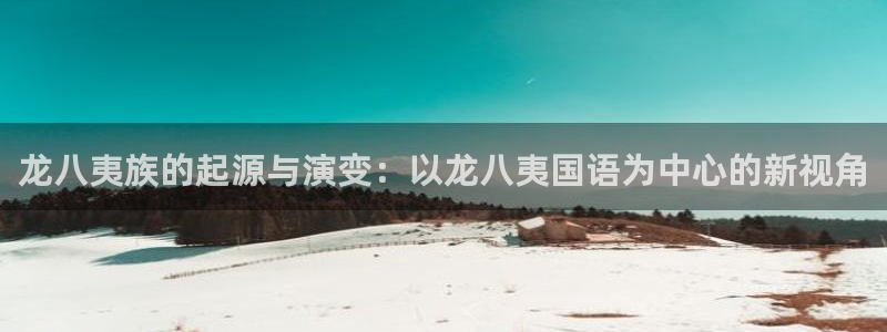 pgk8凯发平台下载入口：龙八夷族的起源与演变：以龙八夷国语为中心的新视角